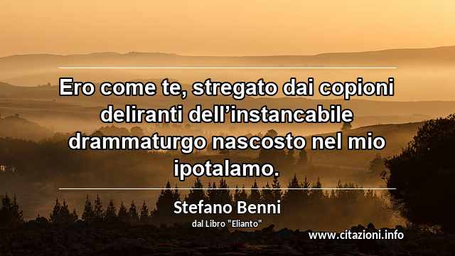 “Ero come te, stregato dai copioni deliranti dell’instancabile drammaturgo nascosto nel mio ipotalamo.”