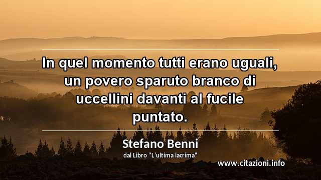 “In quel momento tutti erano uguali, un povero sparuto branco di uccellini davanti al fucile puntato.”
