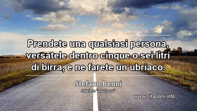 “Prendete una qualsiasi persona, versatele dentro cinque o sei litri di birra, e ne farete un ubriaco.”