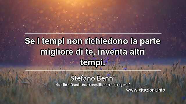 “Se i tempi non richiedono la parte migliore di te, inventa altri tempi.”