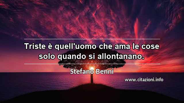 “Triste è quell'uomo che ama le cose solo quando si allontanano.”