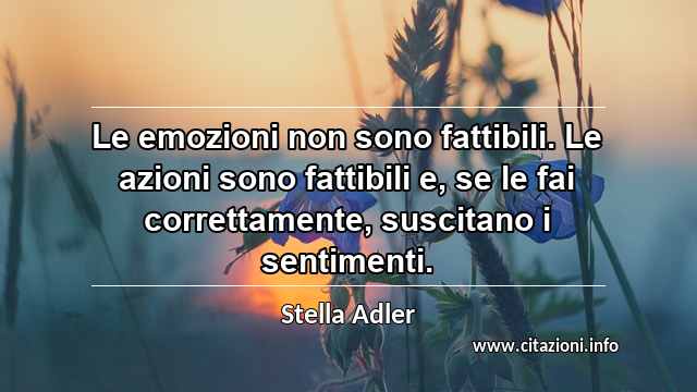 “Le emozioni non sono fattibili. Le azioni sono fattibili e, se le fai correttamente, suscitano i sentimenti.”