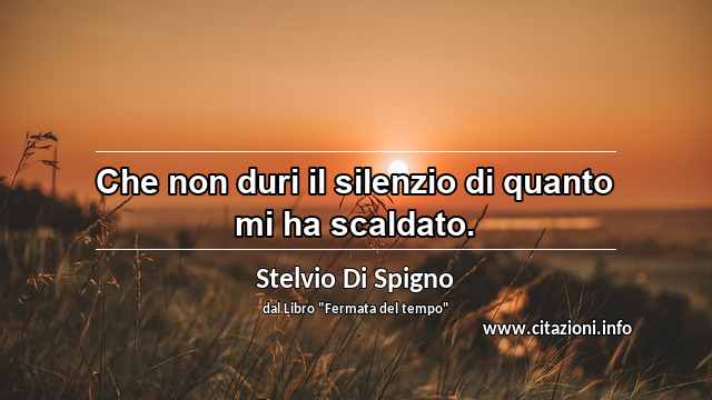 “Che non duri il silenzio di quanto mi ha scaldato.”