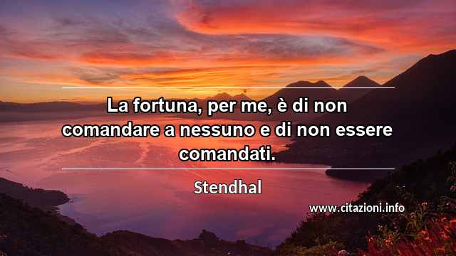 “La fortuna, per me, è di non comandare a nessuno e di non essere comandati.”