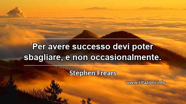 “Per avere successo devi poter sbagliare, e non occasionalmente.”