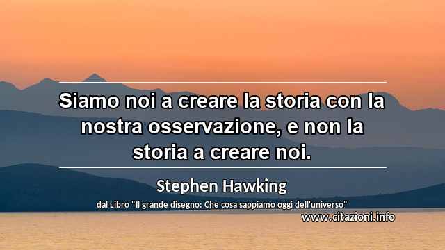 “Siamo noi a creare la storia con la nostra osservazione, e non la storia a creare noi.”