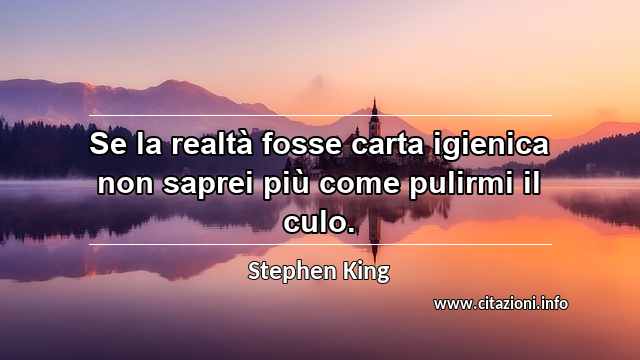 “Se la realtà fosse carta igienica non saprei più come pulirmi il culo.”