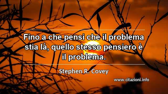 “Fino a che pensi che il problema stia là, quello stesso pensiero è il problema.”