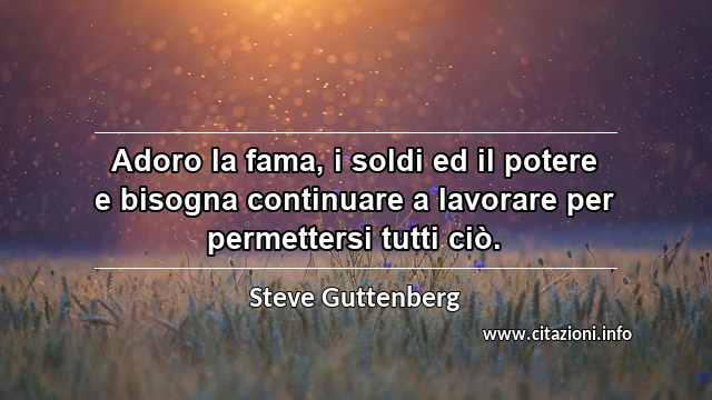 “Adoro la fama, i soldi ed il potere e bisogna continuare a lavorare per permettersi tutti ciò.”