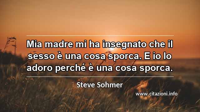 “Mia madre mi ha insegnato che il sesso è una cosa sporca. E io lo adoro perché è una cosa sporca.”