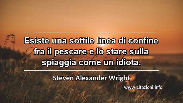 “Esiste una sottile linea di confine fra il pescare e lo stare sulla spiaggia come un idiota.”