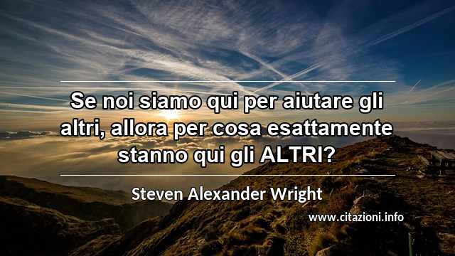 “Se noi siamo qui per aiutare gli altri, allora per cosa esattamente stanno qui gli ALTRI?”