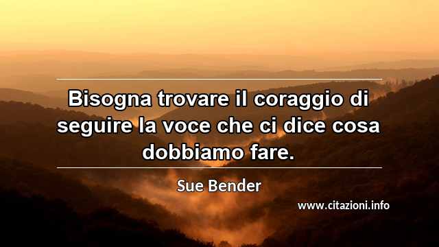 “Bisogna trovare il coraggio di seguire la voce che ci dice cosa dobbiamo fare.”