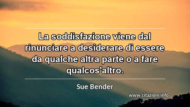 “La soddisfazione viene dal rinunciare a desiderare di essere da qualche altra parte o a fare qualcos'altro.”