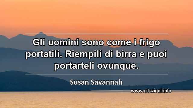 “Gli uomini sono come i frigo portatili. Riempili di birra e puoi portarteli ovunque.”