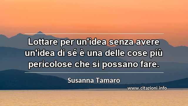 “Lottare per un'idea senza avere un'idea di sé è una delle cose più pericolose che si possano fare.”