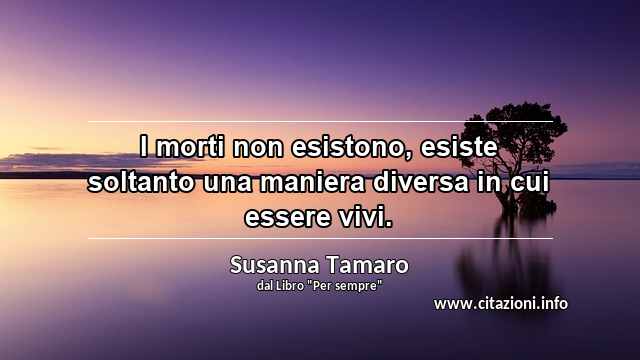 “I morti non esistono, esiste soltanto una maniera diversa in cui essere vivi.”