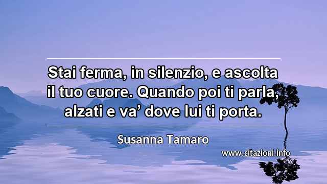 “Stai ferma, in silenzio, e ascolta il tuo cuore. Quando poi ti parla, alzati e va’ dove lui ti porta.”