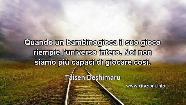 “Quando un bambinogioca il suo gioco riempie l'universo intero. Noi non siamo più capaci di giocare così.”