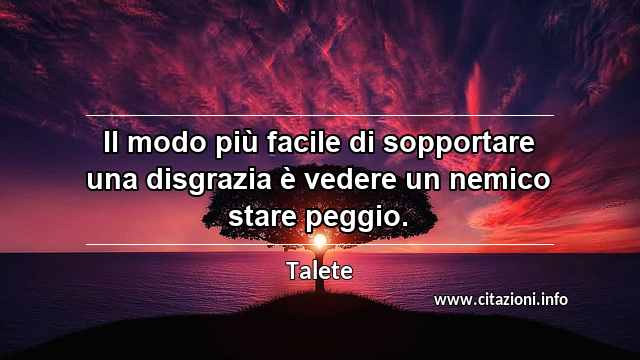 “Il modo più facile di sopportare una disgrazia è vedere un nemico stare peggio.”