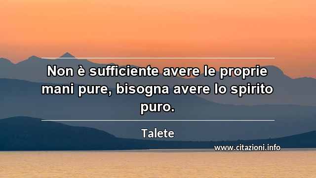 “Non è sufficiente avere le proprie mani pure, bisogna avere lo spirito puro.”