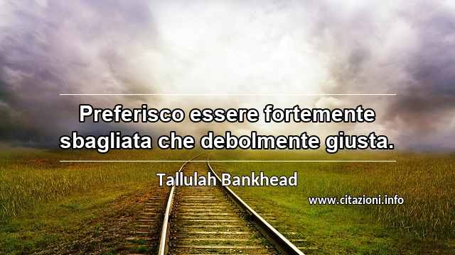 “Preferisco essere fortemente sbagliata che debolmente giusta.”