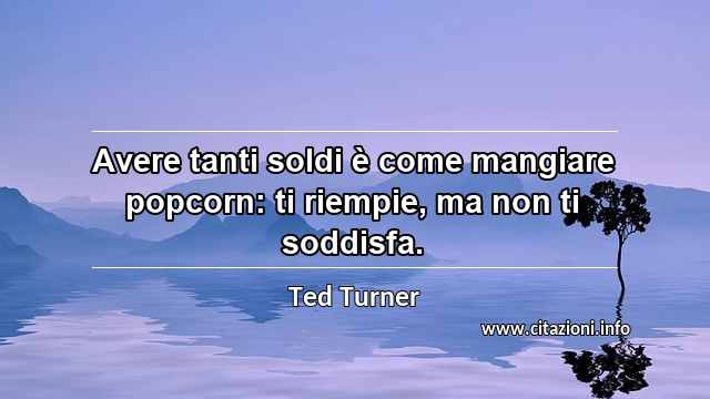 “Avere tanti soldi è come mangiare popcorn: ti riempie, ma non ti soddisfa.”