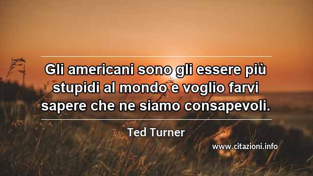 “Gli americani sono gli essere più stupidi al mondo e voglio farvi sapere che ne siamo consapevoli.”