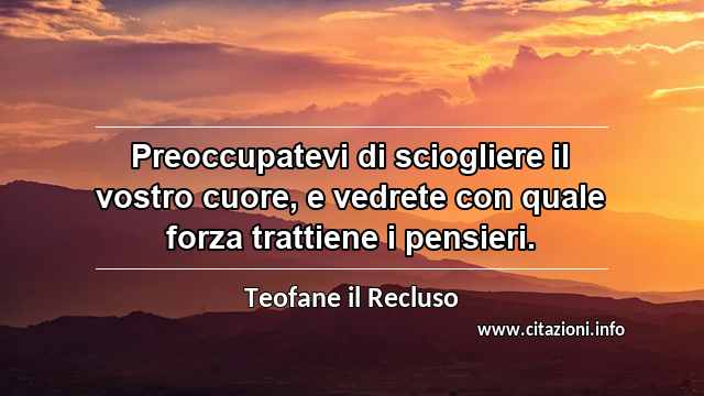 “Preoccupatevi di sciogliere il vostro cuore, e vedrete con quale forza trattiene i pensieri.”