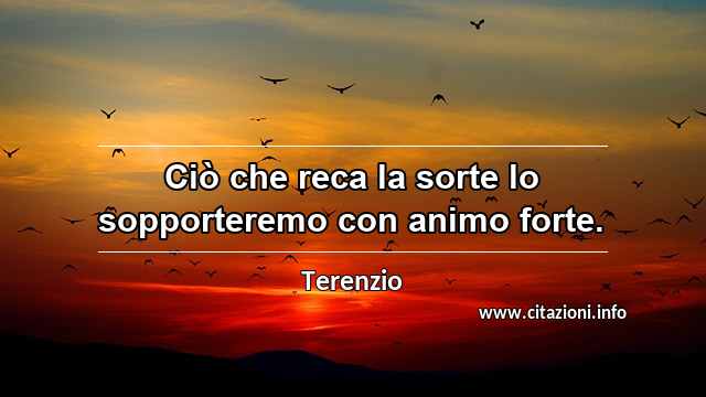 “Ciò che reca la sorte lo sopporteremo con animo forte.”