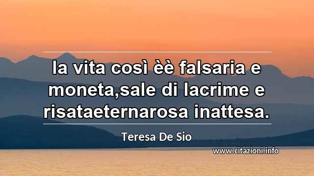 “la vita così èè falsaria e moneta,sale di lacrime e risataeternarosa inattesa.”