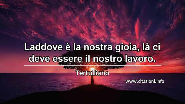 “Laddove è la nostra gioia, là ci deve essere il nostro lavoro.”