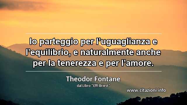 “Io parteggio per l’uguaglianza e l’equilibrio, e naturalmente anche per la tenerezza e per l’amore.”