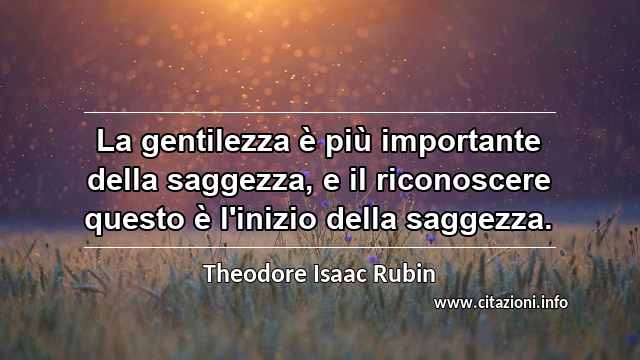 “La gentilezza è più importante della saggezza, e il riconoscere questo è l'inizio della saggezza.”