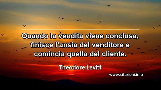 “Quando la vendita viene conclusa, finisce l'ansia del venditore e comincia quella del cliente.”