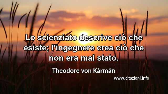 “Lo scienziato descrive ciò che esiste; l'ingegnere crea ciò che non era mai stato.”