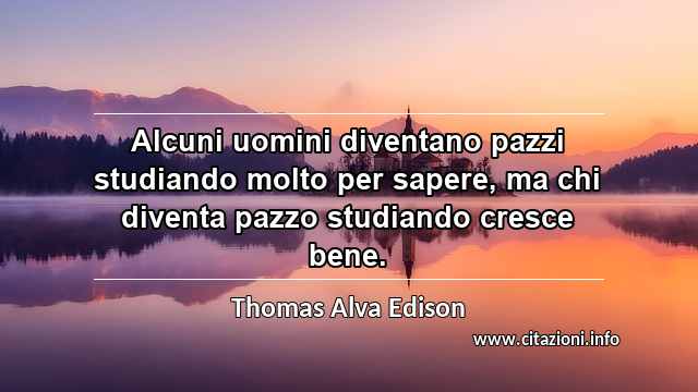 “Alcuni uomini diventano pazzi studiando molto per sapere, ma chi diventa pazzo studiando cresce bene.”