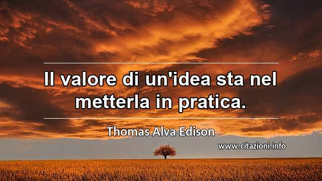 “Il valore di un'idea sta nel metterla in pratica.”