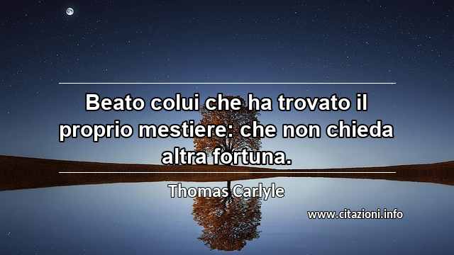 “Beato colui che ha trovato il proprio mestiere: che non chieda altra fortuna.”