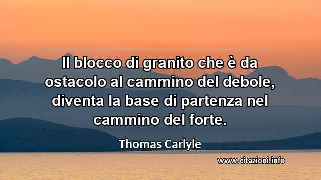 “Il blocco di granito che è da ostacolo al cammino del debole, diventa la base di partenza nel cammino del forte.”