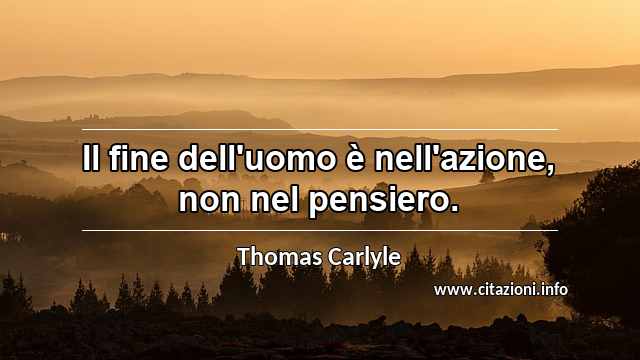 “Il fine dell'uomo è nell'azione, non nel pensiero.”