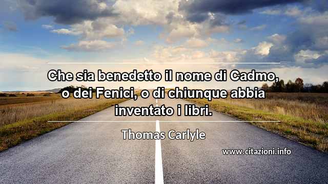 “Che sia benedetto il nome di Cadmo, o dei Fenici, o di chiunque abbia inventato i libri.”