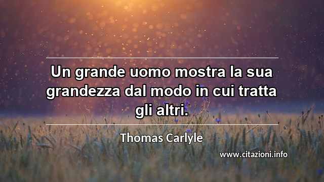 “Un grande uomo mostra la sua grandezza dal modo in cui tratta gli altri.”
