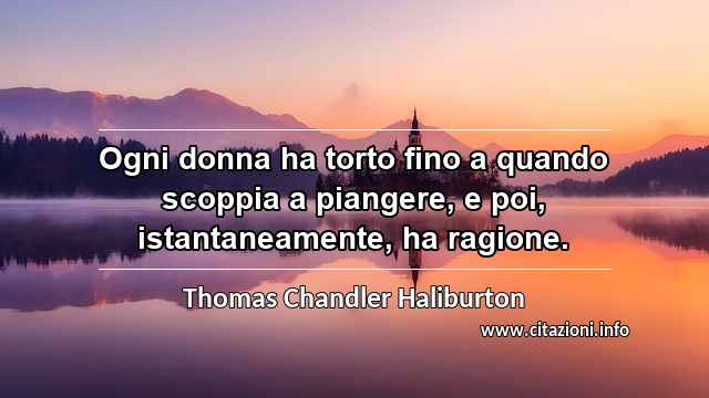 “Ogni donna ha torto fino a quando scoppia a piangere, e poi, istantaneamente, ha ragione.”