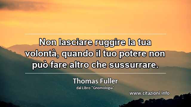 “Non lasciare ruggire la tua volontà, quando il tuo potere non può fare altro che sussurrare.”