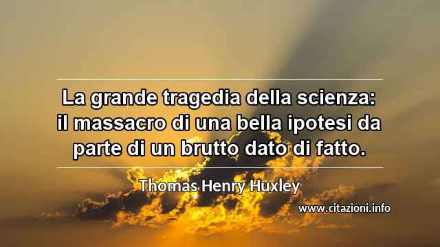 “La grande tragedia della scienza: il massacro di una bella ipotesi da parte di un brutto dato di fatto.”