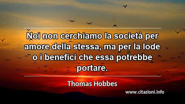 “Noi non cerchiamo la società per amore della stessa, ma per la lode o i benefici che essa potrebbe portare.”
