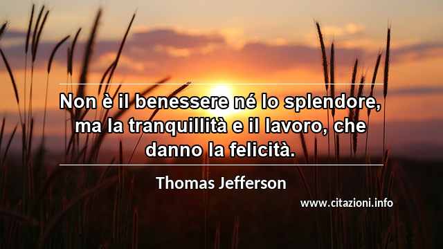 “Non è il benessere né lo splendore, ma la tranquillità e il lavoro, che danno la felicità.”