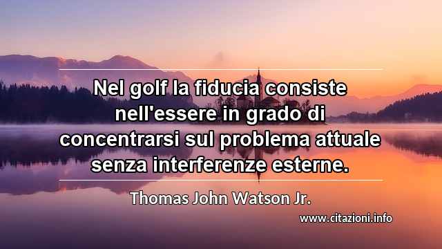 “Nel golf la fiducia consiste nell'essere in grado di concentrarsi sul problema attuale senza interferenze esterne.”