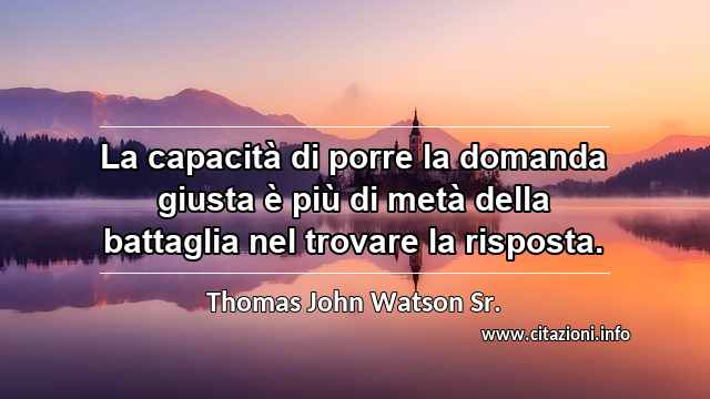 “La capacità di porre la domanda giusta è più di metà della battaglia nel trovare la risposta.”